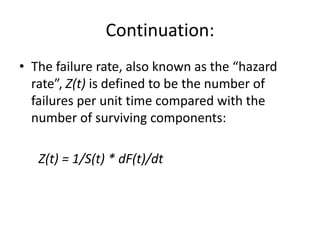 Continuation:
• The failure rate, also known as the “hazard
rate”, Z(t) is defined to be the number of
failures per unit time compared with the
number of surviving components:
Z(t) = 1/S(t) * dF(t)/dt

 