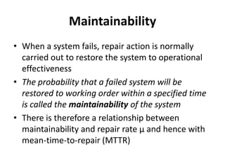 Maintainability
• When a system fails, repair action is normally
carried out to restore the system to operational
effectiveness
• The probability that a failed system will be
restored to working order within a specified time
is called the maintainability of the system
• There is therefore a relationship between
maintainability and repair rate μ and hence with
mean-time-to-repair (MTTR)

 