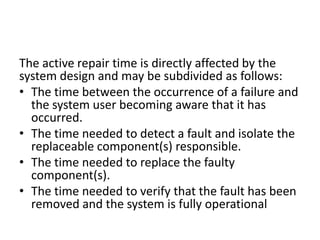 The active repair time is directly affected by the
system design and may be subdivided as follows:
• The time between the occurrence of a failure and
the system user becoming aware that it has
occurred.
• The time needed to detect a fault and isolate the
replaceable component(s) responsible.
• The time needed to replace the faulty
component(s).
• The time needed to verify that the fault has been
removed and the system is fully operational

 