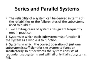 Series and Parallel Systems
• The reliability of a system can be derived in terms of
the reliabilities or the failure rates of the subsystems
used to build it
• Two limiting cases of systems design are frequently
met in practice:
1. Systems in which each subsystem must function if
the system as a whole is to function.
2. Systems in which the correct operation of just one
subsystem is sufficient for the system to function
satisfactorily. In other words the system consists of
redundant subsystems and will fail only if all subsystems
fail.

 