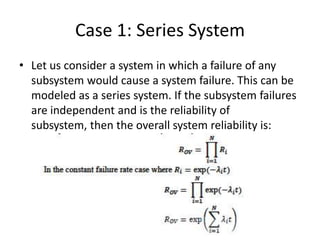Case 1: Series System
• Let us consider a system in which a failure of any
subsystem would cause a system failure. This can be
modeled as a series system. If the subsystem failures
are independent and is the reliability of
subsystem, then the overall system reliability is:

 