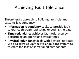 Achieving Fault Tolerance
The general approach to building fault tolerant
systems is redundancy:
• Information redundancy seeks to provide fault
tolerance through replicating or coding the data
• Time redundancy achieves fault tolerance by
performing an operation several times.
• Physical redundancy deals with devices, not data.
We add extra equipment to enable the system to
tolerate the loss of some failed components

 