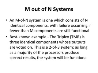 M out of N Systems
• An M-of-N system is one which consists of N
identical components, with failure occurring if
fewer than M components are still functional
• Best-known example - The Triplex (TMR) is
three identical components whose outputs
are voted on. This is a 2-of-3 system: as long
as a majority of the processors produce
correct results, the system will be functional

 