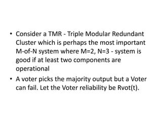 • Consider a TMR - Triple Modular Redundant
Cluster which is perhaps the most important
M-of-N system where M=2, N=3 - system is
good if at least two components are
operational
• A voter picks the majority output but a Voter
can fail. Let the Voter reliability be Rvot(t).

 