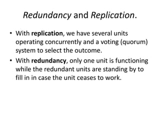 Redundancy and Replication.
• With replication, we have several units
operating concurrently and a voting (quorum)
system to select the outcome.
• With redundancy, only one unit is functioning
while the redundant units are standing by to
fill in in case the unit ceases to work.

 