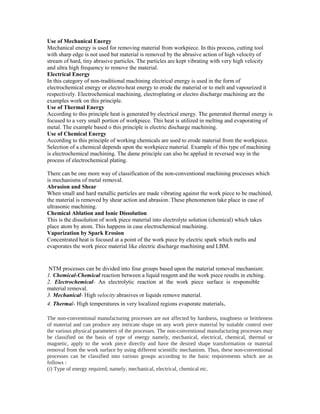 Use of Mechanical Energy
Mechanical energy is used for removing material from workpiece. In this process, cutting tool
with sharp edge is not used but material is removed by the abrasive action of high velocity of
stream of hard, tiny abrasive particles. The particles are kept vibrating with very high velocity
and ultra high frequency to remove the material.
Electrical Energy
In this category of non-traditional machining electrical energy is used in the form of
electrochemical energy or electro-heat energy to erode the material or to melt and vapourized it
respectively. Electrochemical machining, electroplating or electro discharge machining are the
examples work on this principle.
Use of Thermal Energy
According to this principle heat is generated by electrical energy. The generated thermal energy is
focused to a very small portion of workpiece. This heat is utilized in melting and evaporating of
metal. The example based o this principle is electric discharge machining.
Use of Chemical Energy
According to this principle of working chemicals are used to erode material from the workpiece.
Selection of a chemical depends upon the workpiece material. Example of this type of machining
is electrochemical machining. The dame principle can also be applied in reversed way in the
process of electrochemical plating.
There can be one more way of classification of the non-conventional machining processes which
is mechanisms of metal removal.
Abrasion and Shear
When small and hard metallic particles are made vibrating against the work piece to be machined,
the material is removed by shear action and abrasion. These phenomenon take place in case of
ultrasonic machining.
Chemical Ablation and Ionic Dissolution
This is the dissolution of work piece material into electrolyte solution (chemical) which takes
place atom by atom. This happens in case electrochemical machining.
Vaporization by Spark Erosion
Concentrated heat is focused at a point of the work piece by electric spark which melts and
evaporates the work piece material like electric discharge machining and LBM.

NTM processes can be divided into four groups based upon the material removal mechanism:
1. Chemical-Chemical reaction between a liquid reagent and the work piece results in etching.
2. Electrochemical- An electrolytic reaction at the work piece surface is responsible
material removal.
3. Mechanical- High velocity abrasives or liquids remove material.
4. Thermal- High temperatures in very localized regions evaporate materials .
The non-conventional manufacturing processes are not affected by hardness, toughness or brittleness
of material and can produce any intricate shape on any work piece material by suitable control over
the various physical parameters of the processes. The non-conventional manufacturing processes may
be classified on the basis of type of energy namely, mechanical, electrical, chemical, thermal or
magnetic, apply to the work piece directly and have the desired shape transformation or material
removal from the work surface by using different scientific mechanism. Thus, these non-conventional
processes can be classified into various groups according to the basic requirements which are as
follows :
(i) Type of energy required, namely, mechanical, electrical, chemical etc.

 