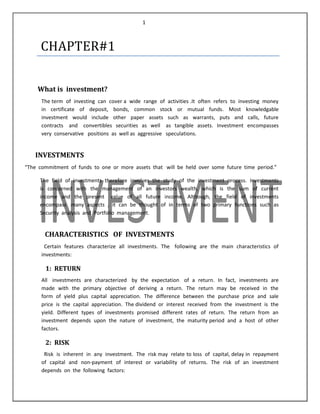 1

CHAPTER#1
What is investment?
The term of investing can cover a wide range of activities .It often refers to investing money
in certificate of deposit, bonds, common stock or mutual funds. Most knowledgable
investment would include other paper assets such as warrants, puts and calls, future
contracts and convertibles securities as well as tangible assets. Investment encompasses
very conservative positions as well as aggressive speculations.

INVESTMENTS
“The commitment of funds to one or more assets that will be held over some future time period.”
The field of investments therefore involves the study of the investment process. Investments
is concerned with the management of an investors wealth, which is the sum of current
income and the present value of all future income. Although, the field of investments
encompass many aspects , it can be thought of in terms of two primary functions such as
Security analysis and Portfolio management.

CHARACTERISTICS OF INVESTMENTS
Certain features characterize all investments. The following are the main characteristics of
investments:

1: RETURN
All investments are characterized by the expectation of a return. In fact, investments are
made with the primary objective of deriving a return. The return may be received in the
form of yield plus capital appreciation. The difference between the purchase price and sale
price is the capital appreciation. The dividend or interest received from the investment is the
yield. Different types of investments promised different rates of return. The return from an
investment depends upon the nature of investment, the maturity period and a host of other
factors.

2: RISK
Risk is inherent in any investment. The risk may relate to loss of capital, delay in repayment
of capital and non-payment of interest or variability of returns. The risk of an investment
depends on the following factors:

 