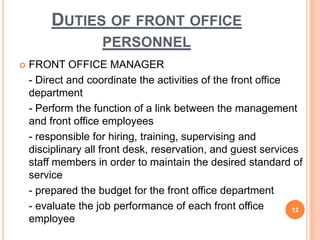  FRONT OFFICE MANAGER
- Direct and coordinate the activities of the front office
department
- Perform the function of a link between the management
and front office employees
- responsible for hiring, training, supervising and
disciplinary all front desk, reservation, and guest services
staff members in order to maintain the desired standard of
service
- prepared the budget for the front office department
- evaluate the job performance of each front office
employee
12
DUTIES OF FRONT OFFICE
PERSONNEL
 