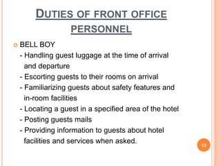  BELL BOY
- Handling guest luggage at the time of arrival
and departure
- Escorting guests to their rooms on arrival
- Familiarizing guests about safety features and
in-room facilities
- Locating a guest in a specified area of the hotel
- Posting guests mails
- Providing information to guests about hotel
facilities and services when asked. 13
DUTIES OF FRONT OFFICE
PERSONNEL
 