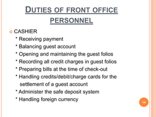  CASHIER
* Receiving payment
* Balancing guest account
* Opening and maintaining the guest folios
* Recording all credit charges in guest folios
* Preparing bills at the time of check-out
* Handling credits/debit/charge cards for the
settlement of a guest account
* Administer the safe deposit system
* Handling foreign currency 14
DUTIES OF FRONT OFFICE
PERSONNEL
 