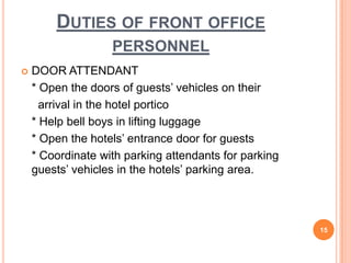  DOOR ATTENDANT
* Open the doors of guests’ vehicles on their
arrival in the hotel portico
* Help bell boys in lifting luggage
* Open the hotels’ entrance door for guests
* Coordinate with parking attendants for parking
guests’ vehicles in the hotels’ parking area.
15
DUTIES OF FRONT OFFICE
PERSONNEL
 