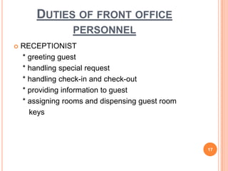  RECEPTIONIST
* greeting guest
* handling special request
* handling check-in and check-out
* providing information to guest
* assigning rooms and dispensing guest room
keys
17
DUTIES OF FRONT OFFICE
PERSONNEL
 