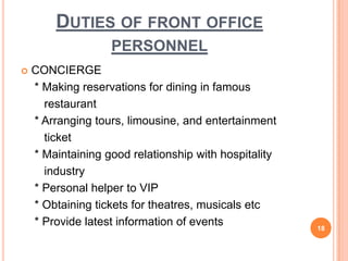  CONCIERGE
* Making reservations for dining in famous
restaurant
* Arranging tours, limousine, and entertainment
ticket
* Maintaining good relationship with hospitality
industry
* Personal helper to VIP
* Obtaining tickets for theatres, musicals etc
* Provide latest information of events 18
DUTIES OF FRONT OFFICE
PERSONNEL
 