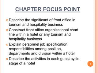 CHAPTER FOCUS POINT
 Describe the significant of front office in
tourism and hospitality business
 Construct front office organizational chart
line within a hotel or any tourism and
hospitality business
 Explain personnel job specification,
responsibilities among position,
departments and division within a hotel
 Describe the activities in each guest cycle
stage of a hotel 2
 