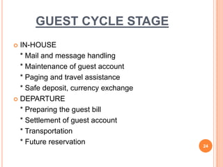  IN-HOUSE
* Mail and message handling
* Maintenance of guest account
* Paging and travel assistance
* Safe deposit, currency exchange
 DEPARTURE
* Preparing the guest bill
* Settlement of guest account
* Transportation
* Future reservation 24
GUEST CYCLE STAGE
 