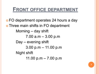 FRONT OFFICE DEPARTMENT
 FO department operates 24 hours a day
 Three main shifts in FO department
Morning – day shift
7.00 a.m – 3.00 p.m
Day – evening shift
3.00 p.m – 11.00 p.m
Night shift
11.00 p.m – 7.00 p.m
7
 