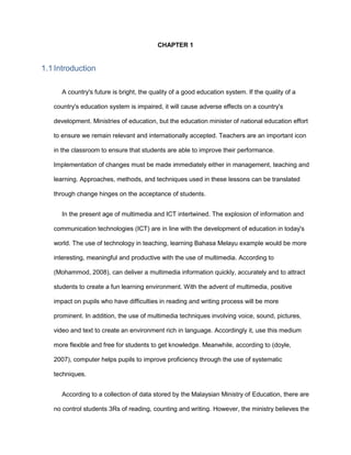 CHAPTER 1
1.1 Introduction
A country's future is bright, the quality of a good education system. If the quality of a
country's education system is impaired, it will cause adverse effects on a country's
development. Ministries of education, but the education minister of national education effort
to ensure we remain relevant and internationally accepted. Teachers are an important icon
in the classroom to ensure that students are able to improve their performance.
Implementation of changes must be made immediately either in management, teaching and
learning. Approaches, methods, and techniques used in these lessons can be translated
through change hinges on the acceptance of students.
In the present age of multimedia and ICT intertwined. The explosion of information and
communication technologies (ICT) are in line with the development of education in today's
world. The use of technology in teaching, learning Bahasa Melayu example would be more
interesting, meaningful and productive with the use of multimedia. According to
(Mohammod, 2008), can deliver a multimedia information quickly, accurately and to attract
students to create a fun learning environment. With the advent of multimedia, positive
impact on pupils who have difficulties in reading and writing process will be more
prominent. In addition, the use of multimedia techniques involving voice, sound, pictures,
video and text to create an environment rich in language. Accordingly it, use this medium
more flexible and free for students to get knowledge. Meanwhile, according to (doyle,
2007), computer helps pupils to improve proficiency through the use of systematic
techniques.
According to a collection of data stored by the Malaysian Ministry of Education, there are
no control students 3Rs of reading, counting and writing. However, the ministry believes the
 