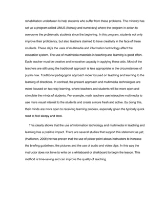 rehabilitation undertaken to help students who suffer from these problems. The ministry has
set up a program called LINUS (literacy and numeracy) where the program in action to
overcome the problematic students since the beginning. In this program, students not only
improve their proficiency, but also teachers claimed to have creativity in the face of these
students. These days the uses of multimedia and information technology affect the
education system. The use of multimedia materials in teaching and learning is good effort.
Each teacher must be creative and innovative capacity in applying these aids. Most of the
teachers are still using the traditional approach is less appropriate in the circumstances of
pupils now. Traditional pedagogical approach more focused on teaching and learning to the
learning of directions. In contrast, the present approach and multimedia technologies are
more focused on two-way learning, where teachers and students will be more open and
stimulate the minds of students. For example, math teachers use interactive multimedia to
use more visual interest to the students and create a more fresh and active. By doing this,
their minds are more open to receiving learning process, especially given the typically quick
read to feel sleepy and tired.
This clearly shows that the use of information technology and multimedia in teaching and
learning has a positive impact. There are several studies that support this statement as yet;
(Hakkinen, 2006) he has proven that the use of power point allows instructors to increase
the briefing guidelines, the pictures and the use of audio and video clips. In this way the
instructor does not have to write on a whiteboard or chalkboard to begin the lesson. This
method is time-saving and can improve the quality of teaching.
 