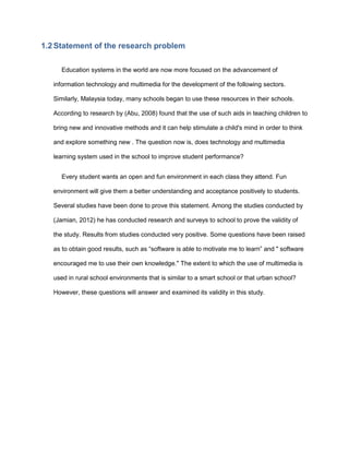 1.2 Statement of the research problem
Education systems in the world are now more focused on the advancement of
information technology and multimedia for the development of the following sectors.
Similarly, Malaysia today, many schools began to use these resources in their schools.
According to research by (Abu, 2008) found that the use of such aids in teaching children to
bring new and innovative methods and it can help stimulate a child's mind in order to think
and explore something new . The question now is, does technology and multimedia
learning system used in the school to improve student performance?
Every student wants an open and fun environment in each class they attend. Fun
environment will give them a better understanding and acceptance positively to students.
Several studies have been done to prove this statement. Among the studies conducted by
(Jamian, 2012) he has conducted research and surveys to school to prove the validity of
the study. Results from studies conducted very positive. Some questions have been raised
as to obtain good results, such as “software is able to motivate me to learn” and " software
encouraged me to use their own knowledge." The extent to which the use of multimedia is
used in rural school environments that is similar to a smart school or that urban school?
However, these questions will answer and examined its validity in this study.
 
