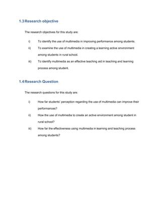 1.3 Research objective
The research objectives for this study are:
i) To identify the use of multimedia in improving performance among students.
ii) To examine the use of multimedia in creating a learning active environment
among students in rural school.
iii) To identify multimedia as an effective teaching aid in teaching and learning
process among student.
1.4 Research Question
The research questions for this study are:
i) How far students’ perception regarding the use of multimedia can improve their
performances?
ii) How the use of multimedia to create an active environment among student in
rural school?
iii) How far the effectiveness using multimedia in learning and teaching process
among students?
 