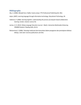 Bibliography
Abu, S. (2008). Menjadi Guru Tadika. Kuala Lumpur: PTS Professional Publishing Sdn. Bhd.
doyle. (2007). Learning language through information technology. Educational Technology, 30.
Hakkinen, P. (2006). learning together: understanding the process of computer based collaborative
learning. london: elsevier science ltd.
Jamian, A. R. (2012). Malay Language Education Journal – MyLEJ. Interactive Multimedia Enhancing
PROBIM Students’ Reading Skills, 46-53.
Mohammod, Z. (2008). Teknologi maklumat dan komunikasi dalam pengajaran dan pemelajaran Bahasa
Melayu. shah alam: karisma publications sdn bhd.
 