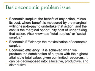 Basic economic problem issue
 Economic surplus: the benefit of any action, minus
its cost, where benefit is measured by the marginal
willingness-to-pay to undertake that action, and the
cost is the marginal opportunity cost of undertaking
that action. Also known as "total surplus" or “social
surplus.”
 Economic Efficiency: the maximization of economic
surplus.
 Economic efficiency : it is achieved when we
produce the combination of outputs with the highest
attainable total value, given our limited resources. It
can be decomposed into: allocative, productive, and
distributive.
 