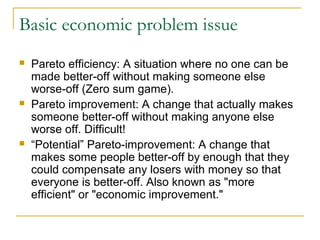 Basic economic problem issue
 Pareto efficiency: A situation where no one can be
made better-off without making someone else
worse-off (Zero sum game).
 Pareto improvement: A change that actually makes
someone better-off without making anyone else
worse off. Difficult!
 “Potential” Pareto-improvement: A change that
makes some people better-off by enough that they
could compensate any losers with money so that
everyone is better-off. Also known as "more
efficient" or "economic improvement."
 