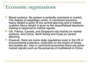 Economic organizations
 Mixed systems: No system is perfectly command or market.
The degree of weightage varies. In command economy,
heavy weight is given to the central planning and in market
systems heavy weight is given to the decentralized decisions
making in response to market signals.
 US, France, Canada, and Singapore rely heavily on market
systems. And China, North Korea and Cuba on central
planning.
 However, there are some state regulations even in the US in
environmental protection, restriction on the import of shoes
and textiles etc. Also in command economies there are some
market signals such as the presence of multilateral in China.
 