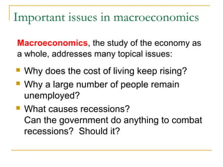 Important issues in macroeconomics
 Why does the cost of living keep rising?
 Why a large number of people remain
unemployed?
 What causes recessions?
Can the government do anything to combat
recessions? Should it?
Macroeconomics, the study of the economy as
a whole, addresses many topical issues:
 