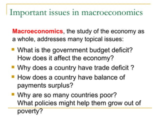 Important issues in macroeconomics
 What is the government budget deficit?
How does it affect the economy?
 Why does a country have trade deficit ?
 How does a country have balance of
payments surplus?
 Why are so many countries poor?
What policies might help them grow out of
poverty?
Macroeconomics, the study of the economy as
a whole, addresses many topical issues:
 