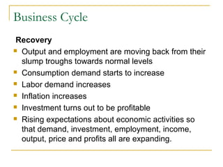 Business Cycle
Recovery
 Output and employment are moving back from their
slump troughs towards normal levels
 Consumption demand starts to increase
 Labor demand increases
 Inflation increases
 Investment turns out to be profitable
 Rising expectations about economic activities so
that demand, investment, employment, income,
output, price and profits all are expanding.
 
