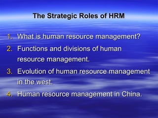 The Strategic Roles of HRMThe Strategic Roles of HRM
1.1. What is human resource management?What is human resource management?
2.2. Functions and divisions of humanFunctions and divisions of human
resource management.resource management.
3.3. Evolution of human resource managementEvolution of human resource management
in the west.in the west.
4.4. Human resource management in China.Human resource management in China.
 