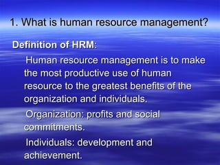 1. What is human resource management?1. What is human resource management?
Definition of HRMDefinition of HRM::
Human resource management is to makeHuman resource management is to make
the most productive use of humanthe most productive use of human
resource to the greatest benefits of theresource to the greatest benefits of the
organization and individuals.organization and individuals.
Organization: profits and socialOrganization: profits and social
commitments.commitments.
Individuals: development andIndividuals: development and
achievement.achievement.
 