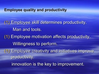 Employee quality and productivityEmployee quality and productivity
(1)(1) Employee skill determines productivity.Employee skill determines productivity.
Man and tools.Man and tools.
(1)(1) Employee motivation affects productivity.Employee motivation affects productivity.
Willingness to perform.Willingness to perform.
(1)(1) Employee creativity and initiatives improveEmployee creativity and initiatives improve
productivity.productivity.
innovation is the key to improvement.innovation is the key to improvement.
 
