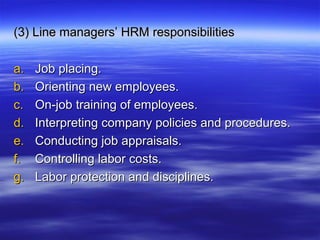 (3) Line managers’ HRM responsibilities(3) Line managers’ HRM responsibilities
a.a. Job placing.Job placing.
b.b. Orienting new employees.Orienting new employees.
c.c. On-job training of employees.On-job training of employees.
d.d. Interpreting company policies and procedures.Interpreting company policies and procedures.
e.e. Conducting job appraisals.Conducting job appraisals.
f.f. Controlling labor costs.Controlling labor costs.
g.g. Labor protection and disciplines.Labor protection and disciplines.
 