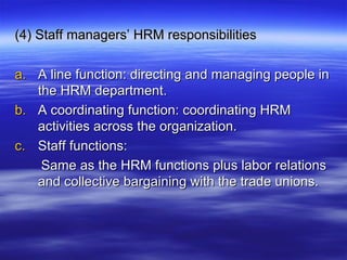 (4) Staff managers’ HRM responsibilities(4) Staff managers’ HRM responsibilities
a.a. A line function: directing and managing people inA line function: directing and managing people in
the HRM department.the HRM department.
b.b. A coordinating function: coordinating HRMA coordinating function: coordinating HRM
activities across the organization.activities across the organization.
c.c. Staff functions:Staff functions:
Same as the HRM functions plus labor relationsSame as the HRM functions plus labor relations
and collective bargaining with the trade unions.and collective bargaining with the trade unions.
 