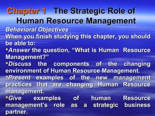 Chapter 1Chapter 1 The Strategic Role ofThe Strategic Role of
Human Resource ManagementHuman Resource Management
Behavioral ObjectivesBehavioral Objectives
When you finish studying this chapter, you shouldWhen you finish studying this chapter, you should
be able to:be able to:
AnswerAnswer the question, “What is Human Resourcethe question, “What is Human Resource
Management?”Management?”
DiscussDiscuss the components of the changingthe components of the changing
environment of Human Resource Management.environment of Human Resource Management.
PresentPresent examples of the new managementexamples of the new management
practices that are changing Human Resourcepractices that are changing Human Resource
management.management.
GiveGive examples of human Resourceexamples of human Resource
management’s role as a strategic businessmanagement’s role as a strategic business
partner.partner.
 