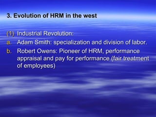 3. Evolution of HRM in the west3. Evolution of HRM in the west
(1)(1) Industrial Revolution:Industrial Revolution:
a.a. Adam Smith: specialization and division of labor.Adam Smith: specialization and division of labor.
b.b. Robert Owens: Pioneer of HRM, performanceRobert Owens: Pioneer of HRM, performance
appraisal and pay for performance (fair treatmentappraisal and pay for performance (fair treatment
of employees)of employees)
 