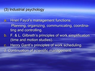 (3) Industrial psychology(3) Industrial psychology
a.a. Hneri Fayol’s management functions:Hneri Fayol’s management functions:
Planning, organizing, communicating, coordina-Planning, organizing, communicating, coordina-
ting and controlling.ting and controlling.
b.b. F. & L. Gilbreth’s principles of work simplificationF. & L. Gilbreth’s principles of work simplification
(time and motion studies).(time and motion studies).
c.c. Henry Gantt’s principles of work scheduling.Henry Gantt’s principles of work scheduling.
d. Continuation of scientific management.d. Continuation of scientific management.
 