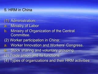 5. HRM in China5. HRM in China
(1)(1) Administration:Administration:
a.a. Ministry of LaborMinistry of Labor
b.b. Ministry of Organization of the CentralMinistry of Organization of the Central
Committee.Committee.
(2) Worker participation in China:(2) Worker participation in China:
a.a. Worker Innovation and Workers’ Congress.Worker Innovation and Workers’ Congress.
b.b. Stock sharing and voluntary grouping.Stock sharing and voluntary grouping.
(3) Trade Union and its functions.(3) Trade Union and its functions.
(4) Types of organizations and their HRM activities(4) Types of organizations and their HRM activities
 