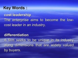 Key Words :Key Words :
cost leadershipcost leadership
The enterprise aims to become the low-The enterprise aims to become the low-
cost leader in an industry.cost leader in an industry.
differentiationdifferentiation
A firm seeks to be unique in its industryA firm seeks to be unique in its industry
along dimensions that are widely valuedalong dimensions that are widely valued
by buyers.by buyers.
 