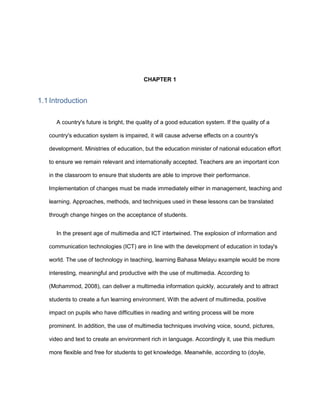 CHAPTER 1
1.1 Introduction
A country's future is bright, the quality of a good education system. If the quality of a
country's education system is impaired, it will cause adverse effects on a country's
development. Ministries of education, but the education minister of national education effort
to ensure we remain relevant and internationally accepted. Teachers are an important icon
in the classroom to ensure that students are able to improve their performance.
Implementation of changes must be made immediately either in management, teaching and
learning. Approaches, methods, and techniques used in these lessons can be translated
through change hinges on the acceptance of students.
In the present age of multimedia and ICT intertwined. The explosion of information and
communication technologies (ICT) are in line with the development of education in today's
world. The use of technology in teaching, learning Bahasa Melayu example would be more
interesting, meaningful and productive with the use of multimedia. According to
(Mohammod, 2008), can deliver a multimedia information quickly, accurately and to attract
students to create a fun learning environment. With the advent of multimedia, positive
impact on pupils who have difficulties in reading and writing process will be more
prominent. In addition, the use of multimedia techniques involving voice, sound, pictures,
video and text to create an environment rich in language. Accordingly it, use this medium
more flexible and free for students to get knowledge. Meanwhile, according to (doyle,
 