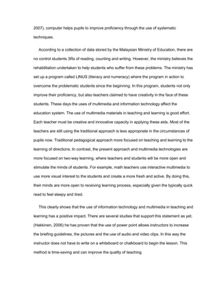 2007), computer helps pupils to improve proficiency through the use of systematic
techniques.
According to a collection of data stored by the Malaysian Ministry of Education, there are
no control students 3Rs of reading, counting and writing. However, the ministry believes the
rehabilitation undertaken to help students who suffer from these problems. The ministry has
set up a program called LINUS (literacy and numeracy) where the program in action to
overcome the problematic students since the beginning. In this program, students not only
improve their proficiency, but also teachers claimed to have creativity in the face of these
students. These days the uses of multimedia and information technology affect the
education system. The use of multimedia materials in teaching and learning is good effort.
Each teacher must be creative and innovative capacity in applying these aids. Most of the
teachers are still using the traditional approach is less appropriate in the circumstances of
pupils now. Traditional pedagogical approach more focused on teaching and learning to the
learning of directions. In contrast, the present approach and multimedia technologies are
more focused on two-way learning, where teachers and students will be more open and
stimulate the minds of students. For example, math teachers use interactive multimedia to
use more visual interest to the students and create a more fresh and active. By doing this,
their minds are more open to receiving learning process, especially given the typically quick
read to feel sleepy and tired.
This clearly shows that the use of information technology and multimedia in teaching and
learning has a positive impact. There are several studies that support this statement as yet;
(Hakkinen, 2006) he has proven that the use of power point allows instructors to increase
the briefing guidelines, the pictures and the use of audio and video clips. In this way the
instructor does not have to write on a whiteboard or chalkboard to begin the lesson. This
method is time-saving and can improve the quality of teaching.
 