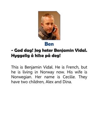 Ben
- God dag! Jeg heter Benjamin Vidal.
Hyggelig å hilse på deg!
This is Benjamin Vidal. He is French, but
he is living in Norway now. His wife is
Norwegian. Her name is Cecilie. They
have two children, Alex and Dina.
 