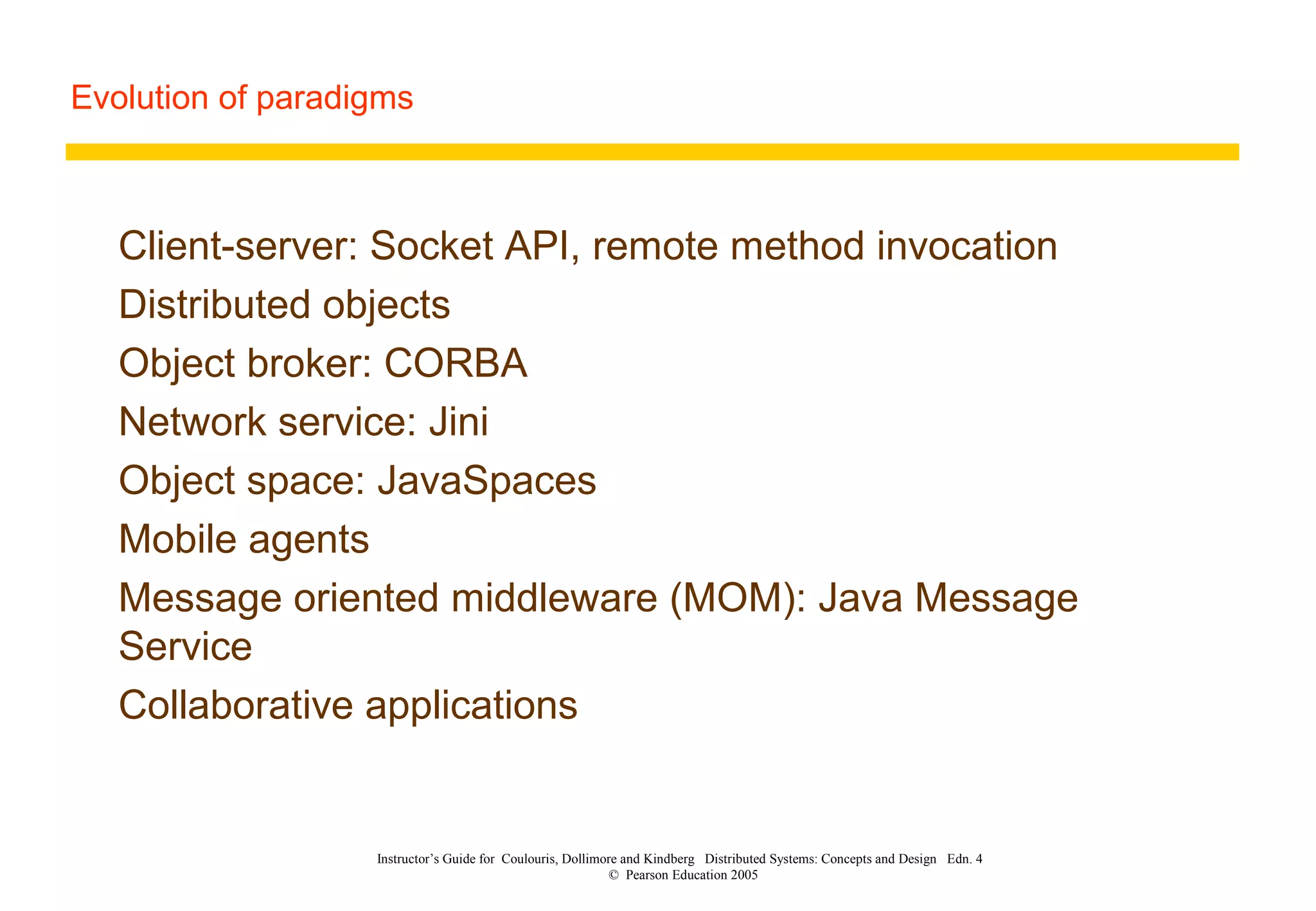 Evolution of paradigms
Instructor’s Guide for Coulouris, Dollimore and Kindberg Distributed Systems: Concepts and Design Edn. 4
© Pearson Education 2005
Client-server: Socket API, remote method invocation
Distributed objects
Object broker: CORBA
Network service: Jini
Object space: JavaSpaces
Mobile agents
Message oriented middleware (MOM): Java Message
Service
Collaborative applications
 