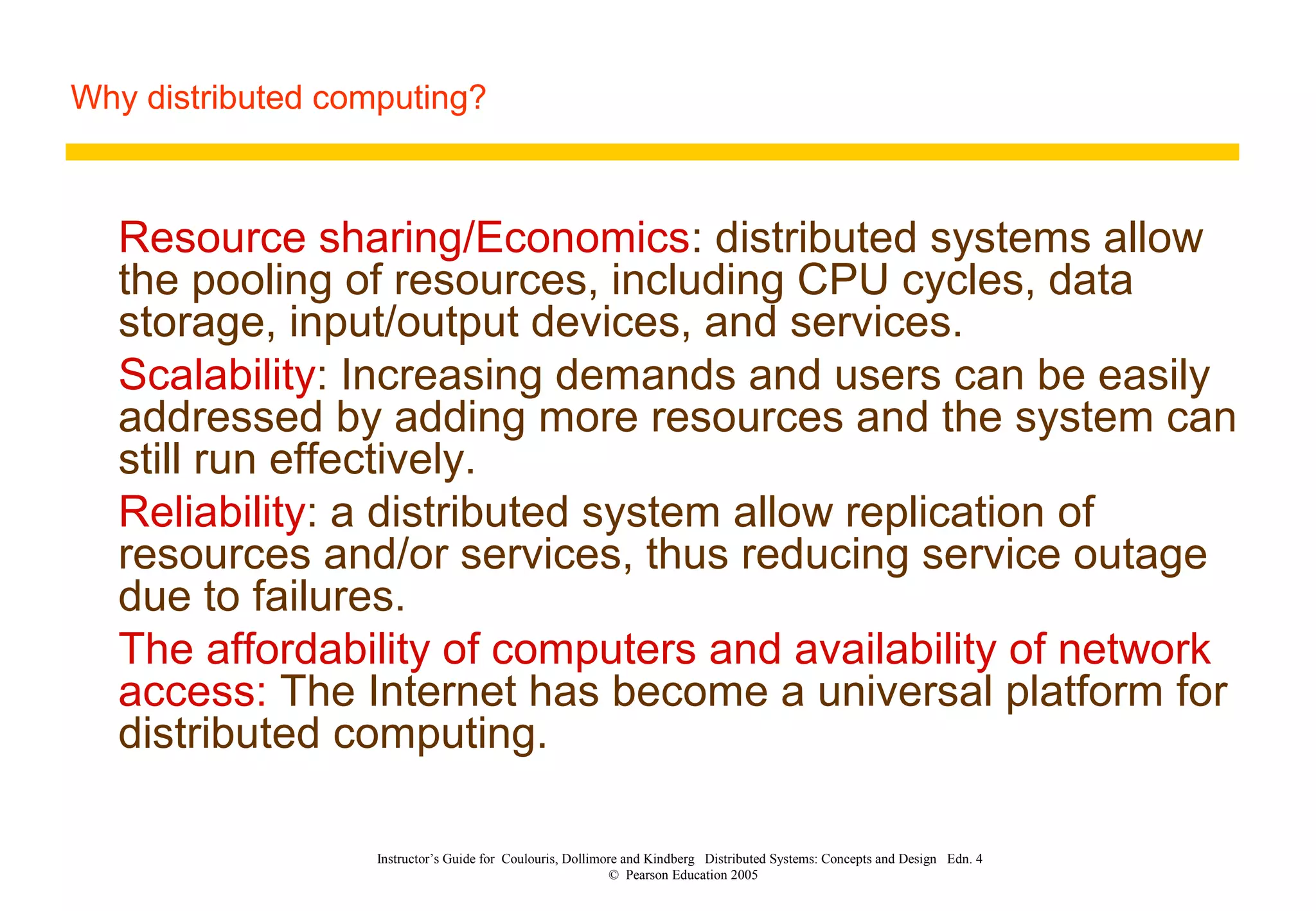 Why distributed computing?
Instructor’s Guide for Coulouris, Dollimore and Kindberg Distributed Systems: Concepts and Design Edn. 4
© Pearson Education 2005
Resource sharing/Economics: distributed systems allow
the pooling of resources, including CPU cycles, data
storage, input/output devices, and services.
Scalability: Increasing demands and users can be easily
addressed by adding more resources and the system can
still run effectively.
Reliability: a distributed system allow replication of
resources and/or services, thus reducing service outage
due to failures.
The affordability of computers and availability of network
access: The Internet has become a universal platform for
distributed computing.
 