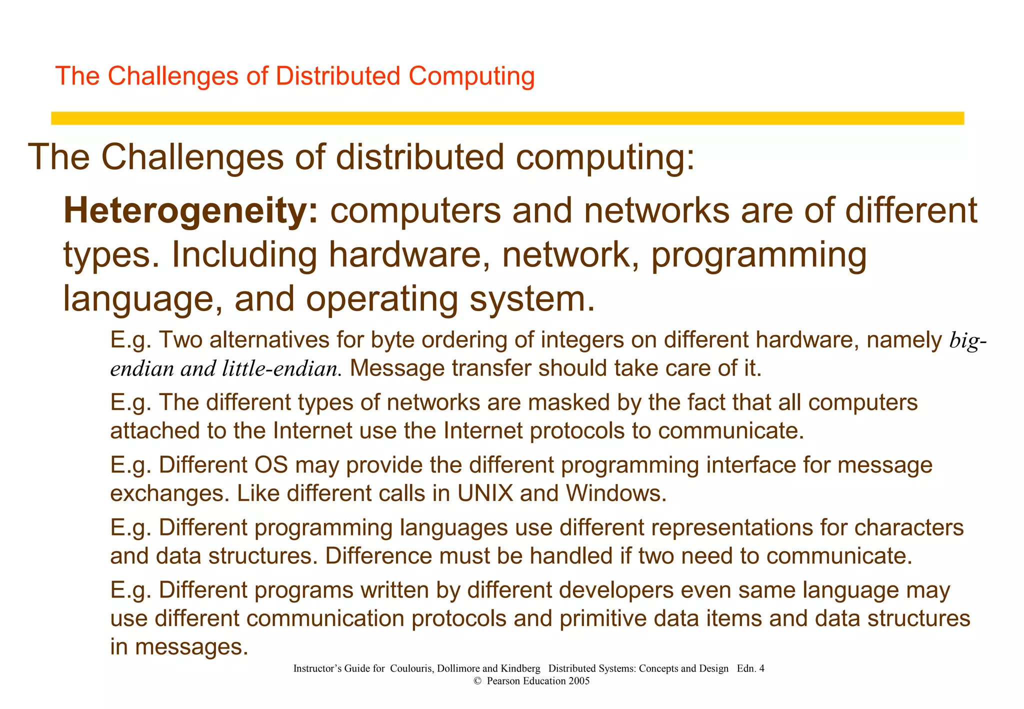 The Challenges of Distributed Computing
Instructor’s Guide for Coulouris, Dollimore and Kindberg Distributed Systems: Concepts and Design Edn. 4
© Pearson Education 2005
The Challenges of distributed computing:
Heterogeneity: computers and networks are of different
types. Including hardware, network, programming
language, and operating system.
E.g. Two alternatives for byte ordering of integers on different hardware, namely big-
endian and little-endian. Message transfer should take care of it.
E.g. The different types of networks are masked by the fact that all computers
attached to the Internet use the Internet protocols to communicate.
E.g. Different OS may provide the different programming interface for message
exchanges. Like different calls in UNIX and Windows.
E.g. Different programming languages use different representations for characters
and data structures. Difference must be handled if two need to communicate.
E.g. Different programs written by different developers even same language may
use different communication protocols and primitive data items and data structures
in messages.
 