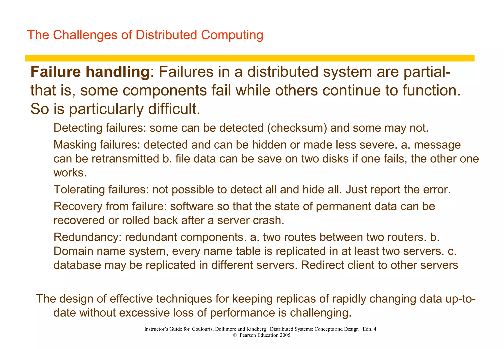 The Challenges of Distributed Computing
Instructor’s Guide for Coulouris, Dollimore and Kindberg Distributed Systems: Concepts and Design Edn. 4
© Pearson Education 2005
Failure handling: Failures in a distributed system are partial-
that is, some components fail while others continue to function.
So is particularly difficult.
Detecting failures: some can be detected (checksum) and some may not.
Masking failures: detected and can be hidden or made less severe. a. message
can be retransmitted b. file data can be save on two disks if one fails, the other one
works.
Tolerating failures: not possible to detect all and hide all. Just report the error.
Recovery from failure: software so that the state of permanent data can be
recovered or rolled back after a server crash.
Redundancy: redundant components. a. two routes between two routers. b.
Domain name system, every name table is replicated in at least two servers. c.
database may be replicated in different servers. Redirect client to other servers
The design of effective techniques for keeping replicas of rapidly changing data up-to-
date without excessive loss of performance is challenging.
 