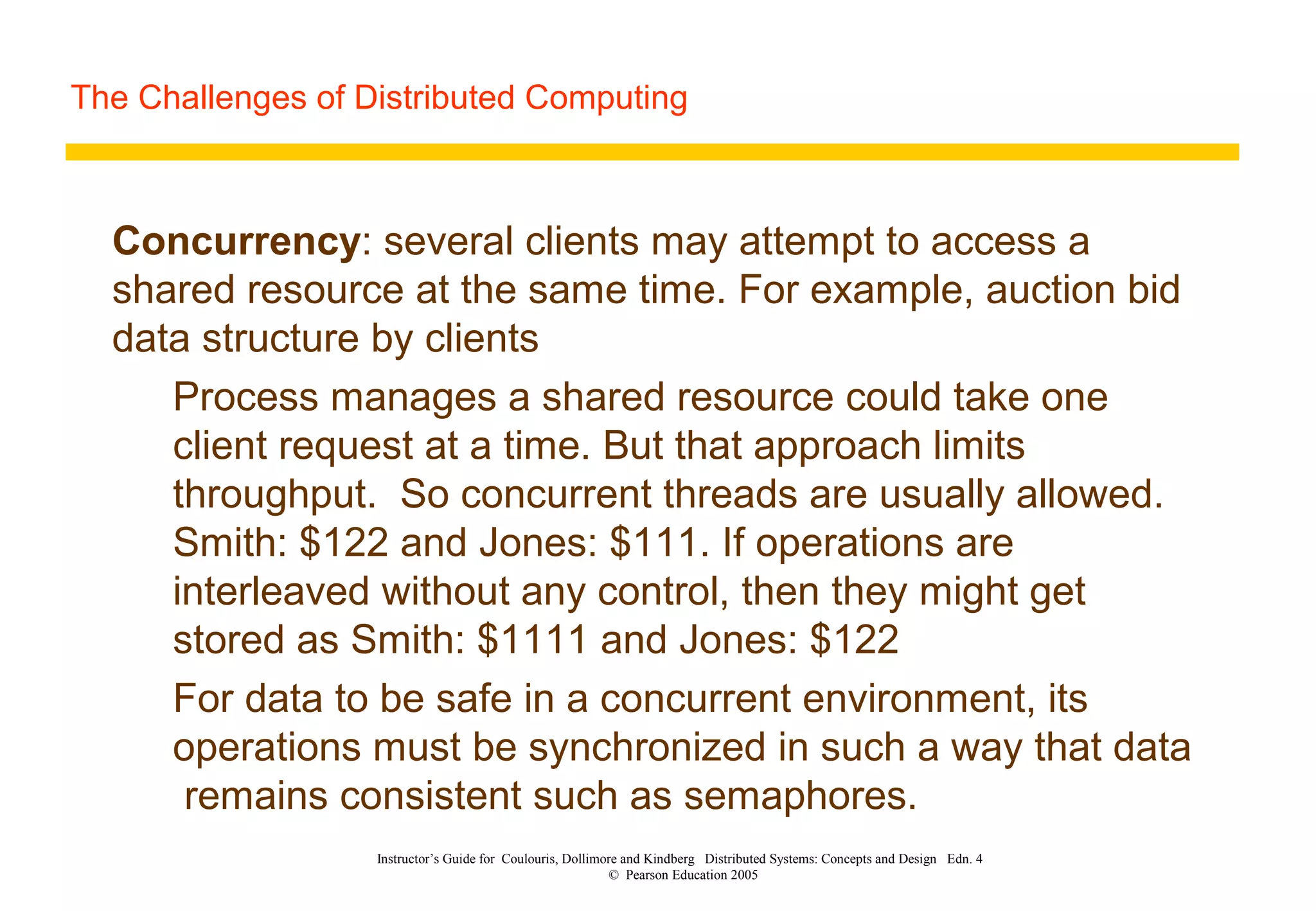 The Challenges of Distributed Computing
Instructor’s Guide for Coulouris, Dollimore and Kindberg Distributed Systems: Concepts and Design Edn. 4
© Pearson Education 2005
Concurrency: several clients may attempt to access a
shared resource at the same time. For example, auction bid
data structure by clients
Process manages a shared resource could take one
client request at a time. But that approach limits
throughput. So concurrent threads are usually allowed.
Smith: $122 and Jones: $111. If operations are
interleaved without any control, then they might get
stored as Smith: $1111 and Jones: $122
For data to be safe in a concurrent environment, its
operations must be synchronized in such a way that data
remains consistent such as semaphores.
 
