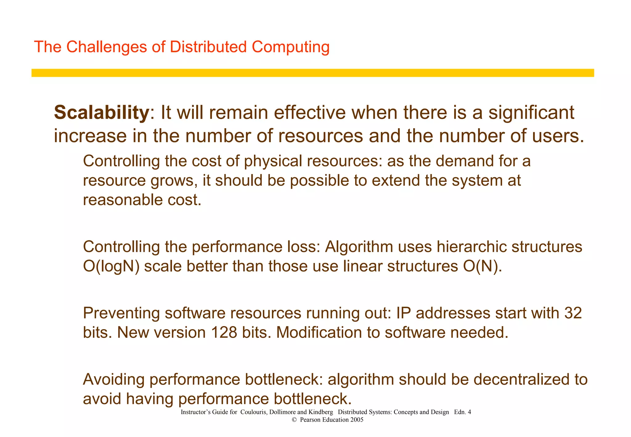 The Challenges of Distributed Computing
Instructor’s Guide for Coulouris, Dollimore and Kindberg Distributed Systems: Concepts and Design Edn. 4
© Pearson Education 2005
Scalability: It will remain effective when there is a significant
increase in the number of resources and the number of users.
Controlling the cost of physical resources: as the demand for a
resource grows, it should be possible to extend the system at
reasonable cost.
Controlling the performance loss: Algorithm uses hierarchic structures
O(logN) scale better than those use linear structures O(N).
Preventing software resources running out: IP addresses start with 32
bits. New version 128 bits. Modification to software needed.
Avoiding performance bottleneck: algorithm should be decentralized to
avoid having performance bottleneck.
 